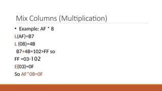 Mix Columns (Multiplication)
• Example: AF * 8
L(AF)=B7
L (08)=4B
B7+4B=102>FF so
102
-
FF =03
E(03)=0F
So AF*08=0F
 