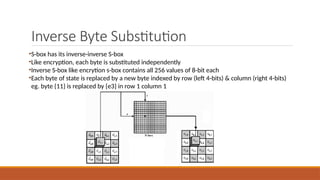 Inverse Byte Substitution
•S-box has its inverse-inverse S-box
•Like encryption, each byte is substituted independently
•Inverse S-box like encrytion s-box contains all 256 values of 8-bit each
•Each byte of state is replaced by a new byte indexed by row (left 4-bits) & column (right 4-bits)
eg. byte {11} is replaced by {e3} in row 1 column 1
 