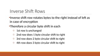 Inverse Shift Rows
•Inverse shift row rotates bytes to the right instead of left as
in case of encryption
•Therefore a circular byte shift in each
o 1st row is unchanged
o 2nd row does 1 byte circular shift to right
o 3rd row does 2 byte circular shift to right
o 4th row does 3 byte circular shift to right
 