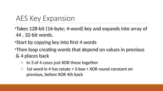 AES Key Expansion
•Takes 128-bit (16-byte; 4-word) key and expands into array of
44 , 32-bit words.
•Start by copying key into first 4 words
•Then loop creating words that depend on values in previous
& 4 places back
o In 3 of 4 cases just XOR these together
o 1st word in 4 has rotate + S-box + XOR round constant on
previous, before XOR 4th back
 