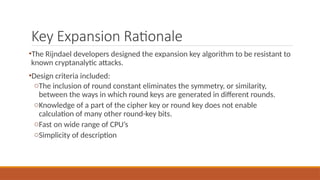 Key Expansion Rationale
•The Rijndael developers designed the expansion key algorithm to be resistant to
known cryptanalytic attacks.
•Design criteria included:
oThe inclusion of round constant eliminates the symmetry, or similarity,
between the ways in which round keys are generated in different rounds.
oKnowledge of a part of the cipher key or round key does not enable
calculation of many other round-key bits.
oFast on wide range of CPU’s
oSimplicity of description
 