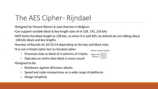 The AES Cipher- Rijndael
•Designed by Vincent Rijmen & Joan Daemen in Belgium
•Can support variable block & key length sizes of of 128, 192, 256 bits
•NIST limits the block length to 128 bits, so when it is said AES, by default we are talking about
128-bits block and key lengths
•Number of Rounds be 10/12/14 depending on the key and block sizes
•It is not a Feistel cipher but an iterated cipher
o Processes data as block of 4 columns of 4 bytes
o Operates on entire data block in every round
•Designed to be:
o Resistance against all known attacks
o Speed and code compactness on a wide range of platforms
o Design simplicity
Plaintet 16 byte (128 bits)
 