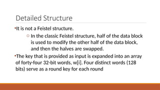Detailed Structure
•It is not a Feistel structure.
o In the classic Feistel structure, half of the data block
is used to modify the other half of the data block,
and then the halves are swapped.
•The key that is provided as input is expanded into an array
of forty-four 32-bit words, w[i]. Four distinct words (128
bits) serve as a round key for each round
 
