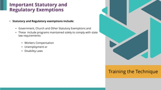 Training the Technique
• Statutory and Regulatory exemptions include:
• Government, Church and Other Statutory Exemptions and
• These include programs maintained solely to comply with state
law requirements:
• Workers Compensation
• Unemployment or
• Disability Laws
Important Statutory and
Regulatory Exemptions
 