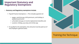 Training the Technique
• Statutory and Regulatory exemptions include:
▪ Payroll Practice Exemptions — This includes payment of:
• wages, overtime pay, shift premiums, and holiday or
weekend premiums
• unfunded sick-pay or income replacement benefits and
• vacation, holiday, jury duty and similar pay
▪ To qualify for this exemption, the amounts must be paid out of
the employer’s general assets
Important Statutory and
Regulatory Exemptions
 