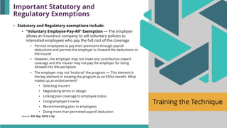 Training the Technique
• Statutory and Regulatory exemptions include:
• “Voluntary Employee-Pay-All” Exemption — The employer
allows an insurance company to sell voluntary policies to
interested employees who pay the full cost of the coverage
• Permits employees to pay their premiums through payroll
deductions and permits the employer to forward the deductions to
the insurer
• However, the employer may not make any contribution toward
coverage and the insurer may not pay the employer for being
allowed into the workplace
• The employer may not “endorse” the program — This element is
the key element in treating the program as an ERISA benefit What
makes up an endorsement?
• Selecting insurers
• Negotiating terms or design
• Linking plan coverage to employee status
• Using employer’s name
• Recommending plan to employees
• Doing more than permitted payroll deduction
Source: DOL Reg. §2510.3-1(j)
Important Statutory and
Regulatory Exemptions
 