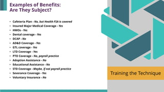 Training the Technique
• Cafeteria Plan - No, but Health FSA is covered
• Insured Major Medical Coverage - Yes
• HMOs - Yes
• Dental coverage - Yes
• DCAP - No
• AD&D Coverage - Yes
• GTL coverage - Yes
• LTD Coverage - Yes
• PTO Coverage - No, payroll practice
• Adoption Assistance - No
• Educational Assistance - No
• STD Coverage - Maybe, if not payroll practice
• Severance Coverage - Yes
• Voluntary Insurance - No
Examples of Benefits:
Are They Subject?
 
