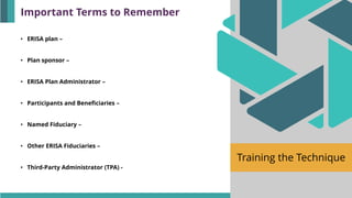 Training the Technique
• ERISA plan –
• Plan sponsor –
• ERISA Plan Administrator –
• Participants and Beneficiaries –
• Named Fiduciary –
• Other ERISA Fiduciaries –
• Third-Party Administrator (TPA) -
Important Terms to Remember
 