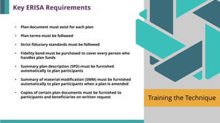 Training the Technique
• Plan document must exist for each plan
• Plan terms must be followed
• Strict fiduciary standards must be followed
• Fidelity bond must be purchased to cover every person who
handles plan funds
• Summary plan description (SPD) must be furnished
automatically to plan participants
• Summary of material modification (SMM) must be furnished
automatically to plan participants when a plan is amended
• Copies of certain plan documents must be furnished to
participants and beneficiaries on written request
Key ERISA Requirements
 