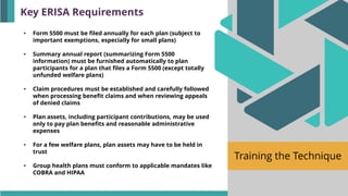 Training the Technique
• Form 5500 must be filed annually for each plan (subject to
important exemptions, especially for small plans)
• Summary annual report (summarizing Form 5500
information) must be furnished automatically to plan
participants for a plan that files a Form 5500 (except totally
unfunded welfare plans)
• Claim procedures must be established and carefully followed
when processing benefit claims and when reviewing appeals
of denied claims
• Plan assets, including participant contributions, may be used
only to pay plan benefits and reasonable administrative
expenses
• For a few welfare plans, plan assets may have to be held in
trust
• Group health plans must conform to applicable mandates like
COBRA and HIPAA
Key ERISA Requirements
 