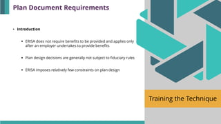 Training the Technique
• Introduction
▪ ERISA does not require benefits to be provided and applies only
after an employer undertakes to provide benefits
▪ Plan design decisions are generally not subject to fiduciary rules
▪ ERISA imposes relatively few constraints on plan design
Plan Document Requirements
 