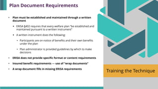 Training the Technique
• Plan must be established and maintained through a written
document
▪ ERISA §402 requires that every welfare plan “be established and
maintained pursuant to a written instrument”
▪ A written instrument does the following:
• Participants are on notice of benefits and their own benefits
under the plan
• Plan administrator is provided guidelines by which to make
decisions
• ERISA does not provide specific format or content requirements
• Insured benefit requirements — use of “wrap documents”
• A wrap document fills in missing ERISA requirements
Plan Document Requirements
 