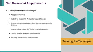 Training the Technique
• Consequences of Failure to Comply:
▪ No Specific Penalties
▪ Inability to Respond to Written Participant Requests
▪ Benefits Lawsuits May Be Based on Past Practice and Similar
Evidence
▪ Less Favorable Standard of Review in Benefits Lawsuits
▪ Limited Ability to Amend or Terminate Plan
▪ Fiduciary Duty to Follow Plan Document
Plan Document Requirements
 
