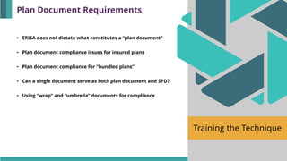 Training the Technique
• ERISA does not dictate what constitutes a “plan document”
• Plan document compliance issues for insured plans
• Plan document compliance for “bundled plans”
• Can a single document serve as both plan document and SPD?
• Using “wrap” and “umbrella” documents for compliance
Plan Document Requirements
 