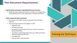 Training the Technique
• Optional plan provisions regarding fiduciary functions
▪ ERISA also specifically permits the a number of arrangements,
involving fiduciaries, to be addressed in the plan document
• Other important plan provisions
▪ Permission to use plan assets to pay plan administrative
expense
▪ Incorporating provisions that appear in SPD
• eligibility rules
• benefits promised
• exceptions and limitations that can result in the loss or
denial of benefits;
• provisions required by other laws (e.g., FMLA provisions
relating to group health plan
• coverage) and
• how the plan is administered
Plan Document Requirements
 