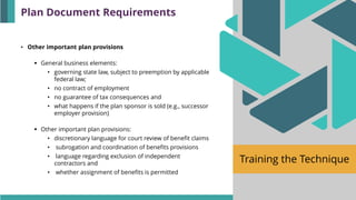 Training the Technique
• Other important plan provisions
▪ General business elements:
• governing state law, subject to preemption by applicable
federal law;
• no contract of employment
• no guarantee of tax consequences and
• what happens if the plan sponsor is sold (e.g., successor
employer provision)
▪ Other important plan provisions:
• discretionary language for court review of benefit claims
• subrogation and coordination of benefits provisions
• language regarding exclusion of independent
contractors and
• whether assignment of benefits is permitted
Plan Document Requirements
 