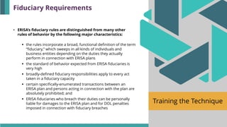 Training the Technique
• ERISA’s fiduciary rules are distinguished from many other
rules of behavior by the following major characteristics:
▪ the rules incorporate a broad, functional definition of the term
“fiduciary,” which sweeps in all kinds of individuals and
business entities depending on the duties they actually
perform in connection with ERISA plans
▪ the standard of behavior expected from ERISA fiduciaries is
very high
▪ broadly-defined fiduciary responsibilities apply to every act
taken in a fiduciary capacity
▪ certain specifically-enumerated transactions between an
ERISA plan and persons acting in connection with the plan are
absolutely prohibited; and
▪ ERISA fiduciaries who breach their duties can be personally
liable for damages to the ERISA plan and for DOL penalties
imposed in connection with fiduciary breaches
Fiduciary Requirements
 