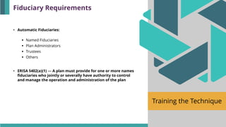 Training the Technique
• Automatic Fiduciaries:
▪ Named Fiduciaries
▪ Plan Administrators
▪ Trustees
▪ Others
• ERISA §402(a)(1) — A plan must provide for one or more names
fiduciaries who jointly or severally have authority to control
and manage the operation and administration of the plan
Fiduciary Requirements
 