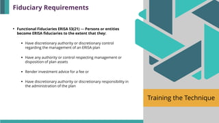 Training the Technique
• Functional Fiduciaries ERISA §3(21) — Persons or entities
become ERISA fiduciaries to the extent that they:
▪ Have discretionary authority or discretionary control
regarding the management of an ERISA plan
▪ Have any authority or control respecting management or
disposition of plan assets
▪ Render investment advice for a fee or
▪ Have discretionary authority or discretionary responsibility in
the administration of the plan
Fiduciary Requirements
 