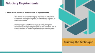 Training the Technique
• Fiduciary Standard of Behavior One of Highest in Law
▪ The duties of care and integrity imposed on fiduciaries
have been among the highest, if not the very highest, in
the common law
▪ In enacting the ERISA fiduciary duty rules, Congress
intended to incorporate principles of the common law of
trusts, tailored as necessary to employee benefit plans
Fiduciary Requirements
 