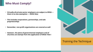 Training the Technique
Who Must Comply?
• Virtually all private-sector employers are subject to ERISA —
there is no size exemption — ERISA §4(a)
• This includes corporations, partnerships, and sole
proprietorships
• Remember, non-profit organizations are covered as well
• However, the plans of governmental employers and of
churches are exempt from the application of ERISA Title I
 