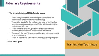Training the Technique
• The principal duties of ERISA fiduciaries are:
▪ To act solely in the best interest of plan participants and
beneficiaries (the duty of undivided loyalty)
▪ To use plan assets for the exclusive purpose of paying plan
benefits or reasonable expenses of plan administration (the
exclusive benefit rule)
▪ To act with the care, skill, prudence and diligence that a
prudent person in similar circumstances would use
▪ To diversify the plan’s investments (if any) to minimize the risk
of large losses and
▪ To act in accordance with the documents governing the plan
Source: ERISA §404
Fiduciary Requirements
 