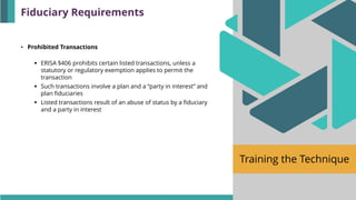 Training the Technique
• Prohibited Transactions
▪ ERISA §406 prohibits certain listed transactions, unless a
statutory or regulatory exemption applies to permit the
transaction
▪ Such transactions involve a plan and a “party in interest” and
plan fiduciaries
▪ Listed transactions result of an abuse of status by a fiduciary
and a party in interest
Fiduciary Requirements
 