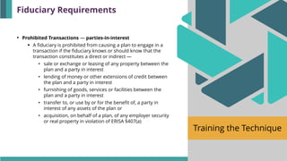Training the Technique
• Prohibited Transactions — parties-in-interest
▪ A fiduciary is prohibited from causing a plan to engage in a
transaction if the fiduciary knows or should know that the
transaction constitutes a direct or indirect —
• sale or exchange or leasing of any property between the
plan and a party in interest
• lending of money or other extensions of credit between
the plan and a party in interest
• furnishing of goods, services or facilities between the
plan and a party in interest
• transfer to, or use by or for the benefit of, a party in
interest of any assets of the plan or
• acquisition, on behalf of a plan, of any employer security
or real property in violation of ERISA §407(a)
Fiduciary Requirements
 