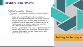 Training the Technique
• Prohibited Transactions — Fiduciary
▪ This category of prohibited transactions prohibits a fiduciary
from:
• dealing with assets of the plan in the fiduciary’s own
interest or account (often called the self-dealing provision)
• acting in any transaction involving the plan on behalf of a
party whose interests are adverse to those of the plan or
the interests of its participants or beneficiaries (often
called the conflict of interest provision) and
• receiving any consideration for his or her personal account
from any party dealing with such plan in connection with a
transaction involving the assets of the plan (often called
the anti-kickback provision)
Fiduciary Requirements
 