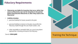 Training the Technique
• Fiduciaries are liable for breaches that occur while they
serve as fiduciaries, but not for breaches in the period
before they become fiduciaries or after they cease to be
fiduciaries
• Liability includes:
▪ personal liability for losses caused to the plan
▪ personal liability to restore to the plan any profits the
fiduciary made through the use of plan assets and
▪ other equitable or remedial relief, as a court may deem
appropriate, including removal of the fiduciary
Source: ERISA §409
Fiduciary Requirements
 