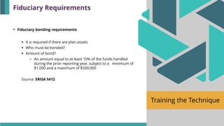 Training the Technique
• Fiduciary bonding requirements
▪ It is required if there are plan assets
▪ Who must be bonded?
▪ Amount of bond?
• An amount equal to at least 10% of the funds handled
during the prior reporting year, subject to a minimum of
$1,000 and a maximum of $500,000
Source: ERISA §412
Fiduciary Requirements
 