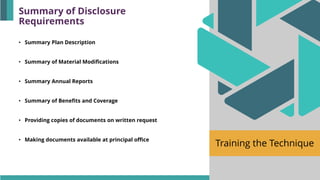 Training the Technique
• Summary Plan Description
• Summary of Material Modifications
• Summary Annual Reports
• Summary of Benefits and Coverage
• Providing copies of documents on written request
• Making documents available at principal office
Summary of Disclosure
Requirements
 