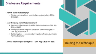 Training the Technique
• Which plans must comply?
▪ Almost every employee benefit plan must comply — ERISA
§104(b)(1)
• Are there any plans that are exempt?
▪ Exemption of employer-provided daycare centers — DOL Reg.
§2520.104-25
▪ Exemption of welfare plans for certain select employees —
DOL Reg. §2520.104-24
▪ Cafeteria plans — considered a fringe benefit plan, but health
FSA must comply
• Note: No small plan exemption — DOL Reg. §2520.104-20(c)
Disclosure Requirements
 
