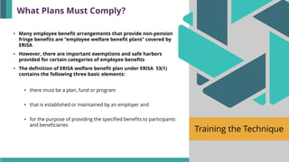 Training the Technique
• Many employee benefit arrangements that provide non-pension
fringe benefits are “employee welfare benefit plans” covered by
ERISA
• However, there are important exemptions and safe harbors
provided for certain categories of employee benefits
• The definition of ERISA welfare benefit plan under ERISA §3(1)
contains the following three basic elements:
• there must be a plan, fund or program
• that is established or maintained by an employer and
• for the purpose of providing the specified benefits to participants
and beneficiaries
What Plans Must Comply?
 