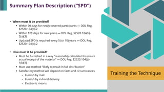 Training the Technique
• When must it be provided?
▪ Within 90 days for newly-covered participants — DOL Reg.
§2520.104(b)-2
▪ Within 120 days for new plans — DOL Reg. §2520.104(b)-
2(a)(3)
▪ Updated SPD is required every 5 (or 10) years — DOL Reg.
§2520.104(b)-2
• How must it be provided?
▪ Must be furnished in a way ”reasonably calculated to ensure
actual receipt of the material” — DOL Reg. §2520.104(b)-
1(b)(1)
▪ Must use method ”likely to result in full distribution”
▪ Satisfactory method will depend on facts and circumstances
• Furnish by mail
• Furnish by in-hand delivery
• Electronic means
Summary Plan Description (“SPD”)
 