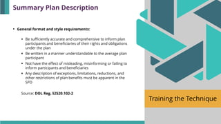 Training the Technique
• General format and style requirements:
▪ Be sufficiently accurate and comprehensive to inform plan
participants and beneficiaries of their rights and obligations
under the plan
▪ Be written in a manner understandable to the average plan
participant
▪ Not have the effect of misleading, misinforming or failing to
inform participants and beneficiaries
▪ Any description of exceptions, limitations, reductions, and
other restrictions of plan benefits must be apparent in the
SPD
Source: DOL Reg. §2520.102-2
Summary Plan Description
 