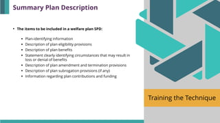 Training the Technique
• The items to be included in a welfare plan SPD:
▪ Plan-identifying information
▪ Description of plan eligibility provisions
▪ Description of plan benefits
▪ Statement clearly identifying circumstances that may result in
loss or denial of benefits
▪ Description of plan amendment and termination provisions
▪ Description of plan subrogation provisions (if any)
▪ Information regarding plan contributions and funding
Summary Plan Description
 