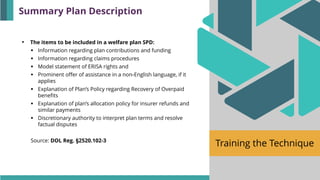 Training the Technique
• The items to be included in a welfare plan SPD:
▪ Information regarding plan contributions and funding
▪ Information regarding claims procedures
▪ Model statement of ERISA rights and
▪ Prominent offer of assistance in a non-English language, if it
applies
▪ Explanation of Plan’s Policy regarding Recovery of Overpaid
benefits
▪ Explanation of plan’s allocation policy for insurer refunds and
similar payments
▪ Discretionary authority to interpret plan terms and resolve
factual disputes
Source: DOL Reg. §2520.102-3
Summary Plan Description
 
