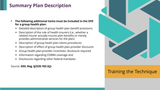 Training the Technique
• The following additional items must be included in the SPD
for a group health plan:
▪ Detailed description of group health plan benefit provisions
▪ Description of the role of health insurers (i.e., whether a
related insurer actually insures plan benefits or merely
provides administrative services for the plan)
▪ Description of group heath plan claims procedures
▪ Description of effect of group health plan provider discounts
▪ Group health plan provider incentives: disclosure required
▪ Information regarding COBRA coverage and
▪ Disclosures regarding other federal mandates
Source: DOL Reg. §2520.102-3(j)
Summary Plan Description
 