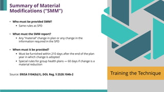 Training the Technique
• Who must be provided SMM?
▪ Same rules as SPD
• What must the SMM report?
▪ Any “material” change in plan or any change in the
information required in the SPD
• When must it be provided?
▪ Must be furnished within 210 days after the end of the plan
year in which change is adopted
▪ Special rules for group health plans — 60 days if change is a
material reduction
Source: ERISA §104(b)(1), DOL Reg. § 2520.104b-2
Summary of Material
Modifications (“SMM”)
 