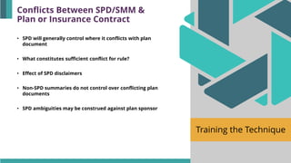 Training the Technique
• SPD will generally control where it conflicts with plan
document
• What constitutes sufficient conflict for rule?
• Effect of SPD disclaimers
• Non-SPD summaries do not control over conflicting plan
documents
• SPD ambiguities may be construed against plan sponsor
Conflicts Between SPD/SMM &
Plan or Insurance Contract
 