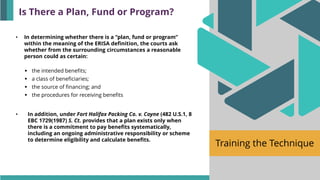 Training the Technique
• In determining whether there is a “plan, fund or program”
within the meaning of the ERISA definition, the courts ask
whether from the surrounding circumstances a reasonable
person could as certain:
▪ the intended benefits;
▪ a class of beneficiaries;
▪ the source of financing; and
▪ the procedures for receiving benefits
• In addition, under Fort Halifax Packing Co. v. Coyne (482 U.S.1, 8
EBC 1729(1987) S. Ct. provides that a plan exists only when
there is a commitment to pay benefits systematically,
including an ongoing administrative responsibility or scheme
to determine eligibility and calculate benefits.
Is There a Plan, Fund or Program?
 