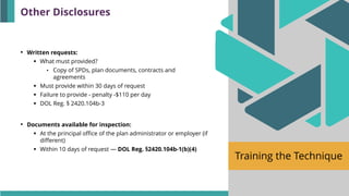 Training the Technique
• Written requests:
▪ What must provided?
• Copy of SPDs, plan documents, contracts and
agreements
▪ Must provide within 30 days of request
▪ Failure to provide - penalty -$110 per day
▪ DOL Reg. § 2420.104b-3
• Documents available for inspection:
▪ At the principal office of the plan administrator or employer (if
different)
▪ Within 10 days of request — DOL Reg. §2420.104b-1(b)(4)
Other Disclosures
 