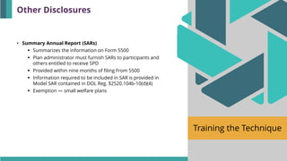Training the Technique
• Summary Annual Report (SARs)
▪ Summarizes the information on Form 5500
▪ Plan administrator must furnish SARs to participants and
others entitled to receive SPD
▪ Provided within nine months of filing From 5500
▪ Information required to be included in SAR is provided in
Model SAR contained in DOL Reg. §2520.104b-10(d)(4)
▪ Exemption — small welfare plans
Other Disclosures
 