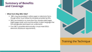 Training the Technique
• What Form May SBCs Take?
▪ SBCs may be provided in either paper or electronic form,
though either must follow the template provided by DOL
▪ SBCs are limited to no more than four double-sided pages
(eight pages total), and must be written in plain language that
the average plan participant can understand.
▪ If an SBC is provided electronically, it must meet DOL's
electronic disclosure requirements.
Summary of Benefits
and Coverage
 