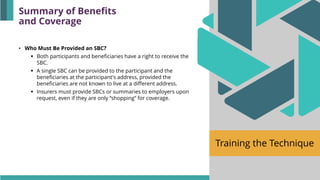 Training the Technique
• Who Must Be Provided an SBC?
▪ Both participants and beneficiaries have a right to receive the
SBC.
▪ A single SBC can be provided to the participant and the
beneficiaries at the participant's address, provided the
beneficiaries are not known to live at a different address.
▪ Insurers must provide SBCs or summaries to employers upon
request, even if they are only “shopping” for coverage.
Summary of Benefits
and Coverage
 