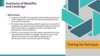 Training the Technique
• SBC Due Dates
▪ In general, the SBCs are required to be provided as part of any
written application materials that are distributed by the plan
or issuer for enrollment.
▪ If the plan does not distribute written application materials for
enrollment, the SBC must be distributed no later than the first
date the participant is eligible to enroll in coverage for the
participant or any beneficiaries.
▪ If there is any change to the information required to be in the
SBC before the first day of coverage, the plan or issuer must
update and provide a current SBC to a participant or
beneficiary no later than the first day of coverage.
Summary of Benefits
and Coverage
 