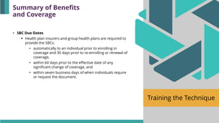 Training the Technique
• SBC Due Dates
▪ Health plan insurers and group health plans are required to
provide the SBCs:
• automatically to an individual prior to enrolling in
coverage and 30 days prior to re-enrolling or renewal of
coverage,
• within 60 days prior to the effective date of any
significant change of coverage, and
• within seven business days of when individuals require
or request the document.
Summary of Benefits
and Coverage
 