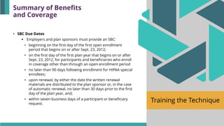 Training the Technique
• SBC Due Dates
▪ Employers and plan sponsors must provide an SBC:
• beginning on the first day of the first open enrollment
period that begins on or after Sept. 23, 2012;
• on the first day of the first plan year that begins on or after
Sept. 23, 2012, for participants and beneficiaries who enroll
in coverage other than through an open enrollment period
• no later than 90 days following enrollment for HIPAA special
enrollees;
• upon renewal, by either the date the written renewal
materials are distributed to the plan sponsor or, in the case
of automatic renewal, no later than 30 days prior to the first
day of the plan year, and;
• within seven business days of a participant or beneficiary
request.
Summary of Benefits
and Coverage
 