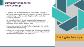 Training the Technique
• A separate SBC must be provided for each “benefit package” —
defined as any coverage arrangement with a difference in benefits
or cost-sharing — offered under the plan and for which the
participant is eligible.
• For example, HMOs, PPOs and standalone HRAs would each
require an SBC. Coverage tiers, such as individual, individual +1,
and family, do not require separate SBCs.
• However, an exception is made for benefit packages that provide
different levels of cost-sharing.
• As long as it is clearly understandable, one SBC can be provided for
a benefit package that allows participants to select different levels
of deductibles, copayments and coinsurance.
Summary of Benefits
and Coverage
 